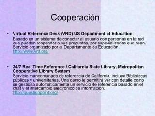 Cooperación
• Virtual Reference Desk (VRD) US Department of Education
Basado en un sistema de conectar al usuario con personas en la red
que pueden responder a sus preguntas, por especializadas que sean.
Servicio organizado por el Departamento de Educación.
http://www.vrd.org/
• 24/7 Real Time Reference / California State Library, Metropolitan
Cooperative Library System
Servicio mancomunado de referencia de California, incluye Bibliotecas
públicas y universitarias. Una demo le permitirá ver con detalle como
se gestiona automáticamente un servicio de referencia basado en el
chat y el intercambio electrónico de información.
http://questionpoint.org/
 