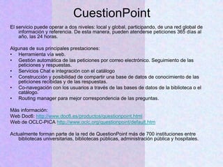 CuestionPoint
El servicio puede operar a dos niveles: local y global, participando, de una red global de
información y referencia. De esta manera, pueden atenderse peticiones 365 días al
año, las 24 horas.
Algunas de sus principales prestaciones:
• Herramienta vía web.
• Gestión automática de las peticiones por correo electrónico. Seguimiento de las
peticiones y respuestas.
• Servicios Chat e integración con el catálogo
• Construcción y posibilidad de compartir una base de datos de conocimiento de las
peticiones recibidas y de las respuestas.
• Co-navegación con los usuarios a través de las bases de datos de la biblioteca o el
catálogo.
• Routing manager para mejor correspondencia de las preguntas.
Más información:
Web Doc6: http://www.doc6.es/productos/questionpoint.html
Web de OCLC-PICA http://www.oclc.org/questionpoint/default.htm
Actualmente forman parte de la red de QuestionPoint más de 700 instituciones entre
bibliotecas universitarias, bibliotecas públicas, administración pública y hospitales.
 