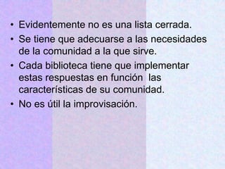 • Evidentemente no es una lista cerrada.
• Se tiene que adecuarse a las necesidades
de la comunidad a la que sirve.
• Cada biblioteca tiene que implementar
estas respuestas en función las
características de su comunidad.
• No es útil la improvisación.
 
