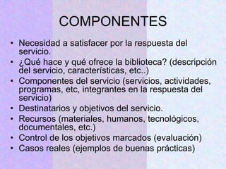 COMPONENTES
• Necesidad a satisfacer por la respuesta del
servicio.
• ¿Qué hace y qué ofrece la biblioteca? (descripción
del servicio, características, etc..)
• Componentes del servicio (servicios, actividades,
programas, etc, integrantes en la respuesta del
servicio)
• Destinatarios y objetivos del servicio.
• Recursos (materiales, humanos, tecnológicos,
documentales, etc.)
• Control de los objetivos marcados (evaluación)
• Casos reales (ejemplos de buenas prácticas)
 
