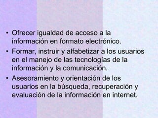 • Ofrecer igualdad de acceso a la
información en formato electrónico.
• Formar, instruir y alfabetizar a los usuarios
en el manejo de las tecnologías de la
información y la comunicación.
• Asesoramiento y orientación de los
usuarios en la búsqueda, recuperación y
evaluación de la información en internet.
 