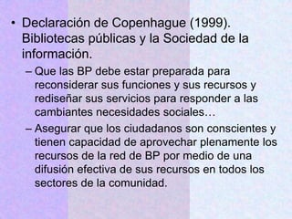• Declaración de Copenhague (1999).
Bibliotecas públicas y la Sociedad de la
información.
– Que las BP debe estar preparada para
reconsiderar sus funciones y sus recursos y
rediseñar sus servicios para responder a las
cambiantes necesidades sociales…
– Asegurar que los ciudadanos son conscientes y
tienen capacidad de aprovechar plenamente los
recursos de la red de BP por medio de una
difusión efectiva de sus recursos en todos los
sectores de la comunidad.
 
