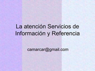 La atención Servicios de
Información y Referencia
camarcar@gmail.com
 