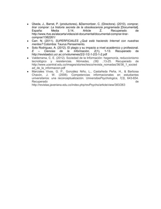 Úbeda, J., Barrat, P. (productores), &Dannoritzer, C. (Directora). (2010), comprar,
tirar comprar: La historia secreta de la obsolescencia programada [Documental].
España: Media 3.14, Article Z. Recuperado de
http://www.rtve.es/alacarta/videos/el-documental/documental-comprar-tirar-
comprar/1382261/
Carr, N. (2011). SUPERFICIALES ¿Qué está haciendo Internet con nuestras
mentes? Colombia: Taurus Pensamiento.
Soto Rodriguez, A. (2012). El plagio y su impacto a nivel académico y profesional.
E – Ciencias de la Información, 2(1), 1-13. Recuperado de
http://revistaebci.ucr.ac.cr/volumenes/2/2-1/2-1-2/2-1-2.pdf
Valderrama, C. E. (2012). Sociedad de la Información: hegemonía, reduccionismo
tecnológico y resistencias. Nómadas, (36) ,13-25. Recuperado de
http://www.ucentral.edu.co/images/stories/iesco/revista_nomadas/36/36_1_socied
ad_de_la_informacion.pdf
Marciales Vivas, G. P., González Niño, L., Castañeda Peña, H., & Barbosa
Chacón, J. W. (2008). Competencias informacionales en estudiantes
universitarios: una reconceptualización. UniversitasPsychologica, 7(3), 643-654.
Recuperado de
http://revistas.javeriana.edu.co/index.php/revPsycho/article/view/383/263
 