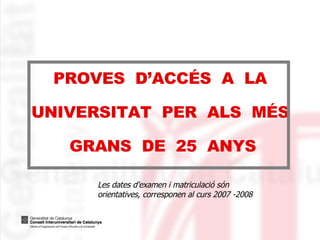 PROVES  D’ACCÉS  A  LA UNIVERSITAT  PER  ALS  MÉS  GRANS  DE  25  ANYS Les dates d’examen i matriculació són orientatives, corresponen al curs 2007 -2008 