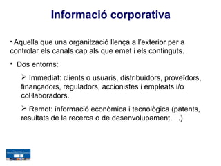 Informació corporativa

• Aquella que una organització llença a l’exterior per a
controlar els canals cap als que emet i els continguts.
• Dos entorns:
    Immediat: clients o usuaris, distribuïdors, proveïdors,
   finançadors, reguladors, accionistes i empleats i/o
   col·laboradors.
    Remot: informació econòmica i tecnològica (patents,
   resultats de la recerca o de desenvolupament, ...)
 