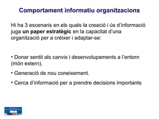 Comportament informatiu organitzacions

Hi ha 3 escenaris en els quals la creació i ús d’informació
juga un paper estratègic en la capacitat d’una
organització per a créixer i adaptar-se:


• Donar sentit als canvis i desenvolupaments a l’entorn
(món extern).
• Generació de nou coneixement.
• Cerca d’informació per a prendre decisions importants
 
