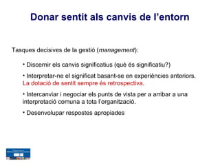 Donar sentit als canvis de l’entorn


Tasques decisives de la gestió (management):

   • Discernir els canvis significatius (què és significatiu?)
   • Interpretar-ne el significat basant-se en experiències anteriors.
   La dotació de sentit sempre és retrospectiva.
   • Intercanviar i negociar els punts de vista per a arribar a una
   interpretació comuna a tota l’organització.
   • Desenvolupar respostes apropiades
 