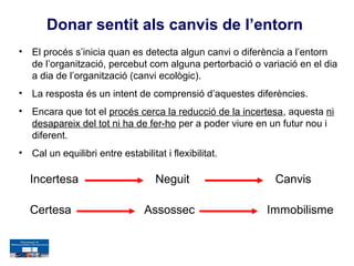 Donar sentit als canvis de l’entorn
•   El procés s’inicia quan es detecta algun canvi o diferència a l’entorn
    de l’organització, percebut com alguna pertorbació o variació en el dia
    a dia de l’organització (canvi ecològic).
•   La resposta és un intent de comprensió d’aquestes diferències.
•   Encara que tot el procés cerca la reducció de la incertesa, aquesta ni
    desapareix del tot ni ha de fer-ho per a poder viure en un futur nou i
    diferent.
•   Cal un equilibri entre estabilitat i flexibilitat.

    Incertesa                        Neguit                 Canvis

    Certesa                       Assossec                Immobilisme
 