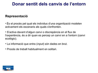 Donar sentit dels canvis de l’entorn

Representació

• És el procés pel qual els individus d’una organització modelen
activament els escenaris als quals s'enfronten.
• S’activa davant d’algun canvi o discrepància en el flux de
l’experiència, és a dir quan es percep un canvi en a l’entorn (canvi
ecològic).
• La informació que entra (input) són dades en brut.
• Procés de treball habitualment en solitari.
 