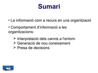 Sumari
• La informació com a recurs en una organització
• Comportament d’informació a les
organitzacions:
   Interpretació dels canvis a l’entorn
   Generació de nou coneixement
   Presa de decisions
 