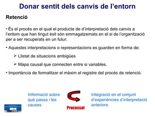 Donar sentit dels canvis de l’entorn
Retenció

• És el procés en el qual el producte de d’interpretació dels canvis a
l’entorn que han tingut èxit són emmagatzemats en el si de l’organització
per a ser recuperats en un futur.
• Aquestes interpretacions o representacions es guarden en forma de:
     Llistat de situacions ambigües
     Mapa causal que connecten entre si variables.
• Importància de formalitzar el màxim el registre del procés de retenció.




           Informació sobre                   Integració en el conjunt
           què passa i les                    d’experiències d’interpretació
           causes                             anteriors
                                 Processat
 