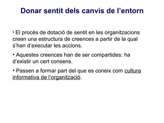 Donar sentit dels canvis de l’entorn

• El procés de dotació de sentit en les organitzacions
creen una estructura de creences a partir de la qual
s’han d’executar les accions.
• Aquestes creences han de ser compartides: ha
d’existir un cert consens.
• Passen a formar part del que es coneix com cultura
informativa de l’organització.
 