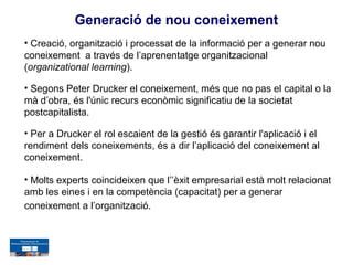 Generació de nou coneixement
• Creació, organització i processat de la informació per a generar nou
coneixement a través de l’aprenentatge organitzacional
(organizational learning).

• Segons Peter Drucker el coneixement, més que no pas el capital o la
mà d’obra, és l'únic recurs econòmic significatiu de la societat
postcapitalista.

• Per a Drucker el rol escaient de la gestió és garantir l'aplicació i el
rendiment dels coneixements, és a dir l’aplicació del coneixement al
coneixement.

• Molts experts coincideixen que l’’èxit empresarial està molt relacionat
amb les eines i en la competència (capacitat) per a generar
coneixement a l’organització.
 