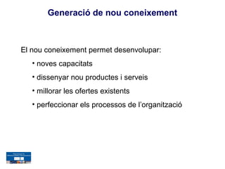 Generació de nou coneixement



El nou coneixement permet desenvolupar:
   • noves capacitats
   • dissenyar nou productes i serveis
   • millorar les ofertes existents
   • perfeccionar els processos de l’organització
 