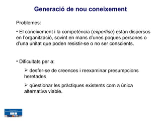 Generació de nou coneixement

Problemes:
• El coneixement i la competència (expertise) estan dispersos
en l’organització, sovint en mans d’unes poques persones o
d’una unitat que poden resistir-se o no ser conscients.


• Dificultats per a:
     desfer-se de creences i reexaminar presumpcions
    heretades
     qüestionar les pràctiques existents com a única
    alternativa viable.
 