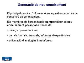 Generació de nou coneixement

El principal procés d’informació en aquest escenari és la
conversió de coneixement.
Els membres de l’organització comparteixen el seu
coneixement personal a través de
• diàlegs i presentacions
• canals formals: manuals, informes d’experiències
• articulació d’analogies i metàfores.
 