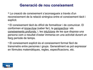 Generació de nou coneixement

• La creació de coneixement s’aconsegueix a través d'un
reconeixement de la relació sinèrgica entre el coneixement tàcit i
explícit.
• El coneixement tàcit és difícil de formalitzar i de comunicar. El
conformen el know-how (saber fer), la perspectiva i els
coneixements profunds; i, les intuïcions de les que disposa una
persona com a resultat d’estar immersa en una activitat durant un
llarg període de temps.
• El coneixement explícit és el coneixement formal fàcil de
transmetre entre persones i grups. Generalment es pot expressar
en fórmules matemàtiques, regles, especificacions, etc.
 