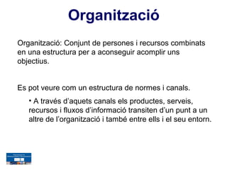 Organització
Organització: Conjunt de persones i recursos combinats
en una estructura per a aconseguir acomplir uns
objectius.


Es pot veure com un estructura de normes i canals.
   • A través d’aquets canals els productes, serveis,
   recursos i fluxos d’informació transiten d’un punt a un
   altre de l’organització i també entre ells i el seu entorn.
 