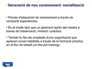 Generació de nou coneixement: socialització


• Procés d'adquisició de coneixement a través de
compartir experiències.

• És el mode típic que un aprenent aprèn del mestre a
través de l'observació, imitació i pràctica.

• També ho fan els empleats d'una organització que
aprenen noves habilitats a través de la formació pràctica
en el lloc de treball (on-the-job training).
 