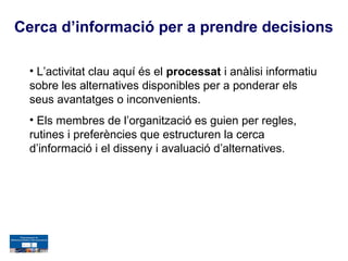 Cerca d’informació per a prendre decisions

  • L’activitat clau aquí és el processat i anàlisi informatiu
  sobre les alternatives disponibles per a ponderar els
  seus avantatges o inconvenients.
  • Els membres de l’organització es guien per regles,
  rutines i preferències que estructuren la cerca
  d’informació i el disseny i avaluació d’alternatives.
 