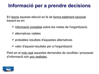 Informació per a prendre decisions

En teoria aquesta elecció es fa de forma totalment racional
basant-se en:

    informació completa sobre les metes de l'organització,

    alternatives viables

    probables resultats d'aquestes alternatives

    valor d'aquest resultats per a l'organització

Però en el món real aquestes demandes de recollida i processat
d’informació són poc realistes.
 