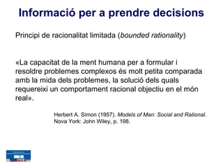 Informació per a prendre decisions
Principi de racionalitat limitada (bounded rationality)


«La capacitat de la ment humana per a formular i
resoldre problemes complexos és molt petita comparada
amb la mida dels problemes, la solució dels quals
requereixi un comportament racional objectiu en el món
real».

            Herbert A. Simon (1957). Models of Man: Social and Rational.
            Nova York: John Wiley, p. 198.
 