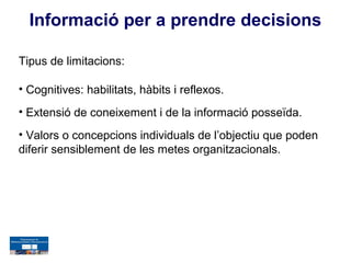 Informació per a prendre decisions

Tipus de limitacions:

• Cognitives: habilitats, hàbits i reflexos.
• Extensió de coneixement i de la informació posseïda.
• Valors o concepcions individuals de l’objectiu que poden
diferir sensiblement de les metes organitzacionals.
 