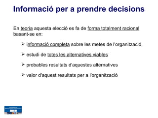 Informació per a prendre decisions

En teoria aquesta elecció es fa de forma totalment racional
basant-se en:

    informació completa sobre les metes de l'organització,

    estudi de totes les alternatives viables

    probables resultats d'aquestes alternatives

    valor d'aquest resultats per a l'organització
 