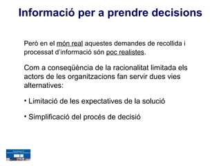Informació per a prendre decisions

 Però en el món real aquestes demandes de recollida i
 processat d’informació són poc realistes.

 Com a conseqüència de la racionalitat limitada els
 actors de les organitzacions fan servir dues vies
 alternatives:

 • Limitació de les expectatives de la solució

 • Simplificació del procés de decisió
 