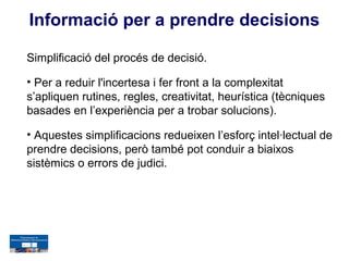 Informació per a prendre decisions

Simplificació del procés de decisió.

• Per a reduir l'incertesa i fer front a la complexitat
s’apliquen rutines, regles, creativitat, heurística (tècniques
basades en l’experiència per a trobar solucions).

• Aquestes simplificacions redueixen l’esforç intel·lectual de
prendre decisions, però també pot conduir a biaixos
sistèmics o errors de judici.
 