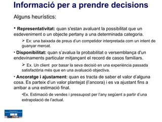 Informació per a prendre decisions
Alguns heurístics:

• Representativitat: quan s'estan avaluant la possibilitat que un
esdeveniment o un objecte pertany a una determinada categoria.
     Ex: una baixada de preus d’un competidor interpretada com un intent de
    guanyar mercat.
• Disponibilitat: quan s’avalua la probabilitat o versemblança d'un
endevinaments particular mitjançant el record de casos familiars.
    Ex. Un client por basar la seva decisió en una experiència passada
    satisfactòria més que en una avaluació objectiva.
• Ancoratge i ajustament: quan es tracta de saber el valor d’alguna
cosa. Es parteix d’un valor plantejat (l’ancora) i es va ajustant fins a
arribar a una estimació final.
    •Ex. Estimació de vendes i pressupost per l’any següent a partir d’una
    extrapolació de l’actual.
 