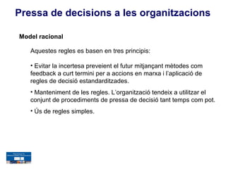 Pressa de decisions a les organitzacions

Model racional

   Aquestes regles es basen en tres principis:

   • Evitar la incertesa preveient el futur mitjançant mètodes com
   feedback a curt termini per a accions en marxa i l’aplicació de
   regles de decisió estandarditzades.
   • Manteniment de les regles. L’organització tendeix a utilitzar el
   conjunt de procediments de pressa de decisió tant temps com pot.
   • Ús de regles simples.
 