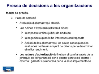Pressa de decisions a les organitzacions
Model de procés.
   3. Fase de selecció
       •   Avaluació d’alternatives i elecció.
       •   Les rutines d'avaluació utilitzen 3 eines:
             la capacitat crítica (judici) de l’individu
             la negociació quan hi ha interessos contraposats
             Anàlisi de les alternatives i les seves conseqüències
              avaluades contra un conjunt de criteris per a determinar
              el millor rendiment.
       •   Les rutines d'autorització defineixen el camí a través de la
           jerarquia de l’organització per a obtenir aprovació interna i
           externa i garantir els recursos per a la seva implementació
 