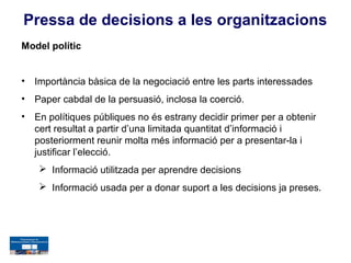 Pressa de decisions a les organitzacions
Model polític


•   Importància bàsica de la negociació entre les parts interessades
•   Paper cabdal de la persuasió, inclosa la coerció.
•   En polítiques públiques no és estrany decidir primer per a obtenir
    cert resultat a partir d’una limitada quantitat d’informació i
    posteriorment reunir molta més informació per a presentar-la i
    justificar l’elecció.
      Informació utilitzada per aprendre decisions
      Informació usada per a donar suport a les decisions ja preses.
 