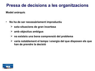 Pressa de decisions a les organitzacions
Model anàrquic


•   No ha de ser necessàriament improductiu
     sota situacions de gran incertesa
     amb objectius ambigus
     no existeix una bona comprensió del problema
     varia notablement el temps i energia del que disposen els que
      han de prendre la decisió
 