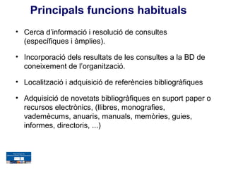 Principals funcions habituals
• Cerca d’informació i resolució de consultes
  (específiques i àmplies).

• Incorporació dels resultats de les consultes a la BD de
  coneixement de l’organització.

• Localització i adquisició de referències bibliogràfiques

• Adquisició de novetats bibliogràfiques en suport paper o
  recursos electrònics, (llibres, monografies,
  vademècums, anuaris, manuals, memòries, guies,
  informes, directoris, ...)
 