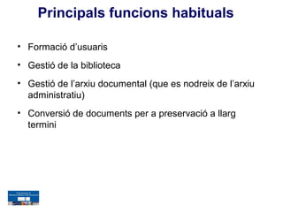 Principals funcions habituals

• Formació d’usuaris
• Gestió de la biblioteca
• Gestió de l’arxiu documental (que es nodreix de l’arxiu
  administratiu)
• Conversió de documents per a preservació a llarg
  termini
 
