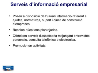 Serveis d’informació empresarial

• Posen a disposició de l’usuari informació referent a
  ajudes, normatives, suport i eines de constitució
  d’empreses.
• Resolen qüestions plantejades.
• Ofereixen serveis d'assessoria mitjançant entrevistes
  personals, consulta telefònica o electrònica.
• Promocionen activitats
 