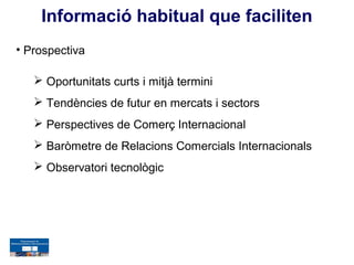 Informació habitual que faciliten
• Prospectiva

    Oportunitats curts i mitjà termini
    Tendències de futur en mercats i sectors
    Perspectives de Comerç Internacional
    Baròmetre de Relacions Comercials Internacionals
    Observatori tecnològic
 