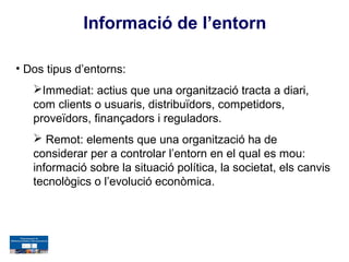 Informació de l’entorn

• Dos tipus d’entorns:
   Immediat: actius que una organització tracta a diari,
   com clients o usuaris, distribuïdors, competidors,
   proveïdors, finançadors i reguladors.
    Remot: elements que una organització ha de
   considerar per a controlar l’entorn en el qual es mou:
   informació sobre la situació política, la societat, els canvis
   tecnològics o l’evolució econòmica.
 