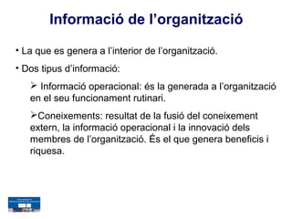 Informació de l’organització

• La que es genera a l’interior de l’organització.
• Dos tipus d’informació:
    Informació operacional: és la generada a l’organització
   en el seu funcionament rutinari.
   Coneixements: resultat de la fusió del coneixement
   extern, la informació operacional i la innovació dels
   membres de l’organització. És el que genera beneficis i
   riquesa.
 