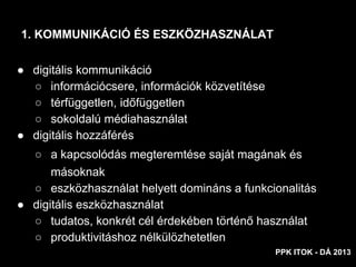 ● digitális kommunikáció
○ információcsere, információk közvetítése
○ térfüggetlen, időfüggetlen
○ sokoldalú médiahasználat
● digitális hozzáférés
○ a kapcsolódás megteremtése saját magának és
másoknak
○ eszközhasználat helyett domináns a funkcionalitás
● digitális eszközhasználat
○ tudatos, konkrét cél érdekében történő használat
○ produktivitáshoz nélkülözhetetlen
1. KOMMUNIKÁCIÓ ÉS ESZKÖZHASZNÁLAT
PPK ITOK - DÁ 2013
 