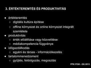 ● értékteremtés
○ digitális kultúra építése
○ offline környezet és online környezet integrált
szemlélete
● produktivitás
○ érték előállítása vagy közvetítése
○ médiakompetencia függvénye
● időgazdálkodás
○ egyéni és társas - információkezelés
● tartalommenedzsment
○ gyűjtés, feldolgozás, megosztás
3. ÉRTÉKTEREMTÉS ÉS PRODUKTIVITÁS
PPK ITOK - DÁ 2013
 