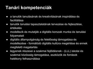 Tanári kompetenciák
● a tanulók tanulásának és kreativitásának inspirálása és
facilitálása
● tanulók tanulási tapasztalatának tervezése és fejlesztése,
értékelés
● modellezik és mutatják a digitális korszak munka és tanulási
folyamatait
● digitális állampolgárság és felelősség támogatása és
modellezése - formálódó digitális kultúra megértése és ennek
megfelelő magatartás
● legyenek részesei a szakmai fejlődésnek - (LLL) iskolai és
szakmai közösség támogatása, eszközök és források
hatékony felhasználása
 