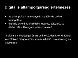 ● az állampolgári tevékenység digitális és online
támogatás?
● digitális és online eszközök tudatos, célszerű, az
életvezetést támogató felhasználása?
“a digitális műveltséget és az online közösségek kultúráját
interaktívan meghatározó kommunikáció, tevékenység és
viselkedés”
Digitális állampolgárság értelmezés
 