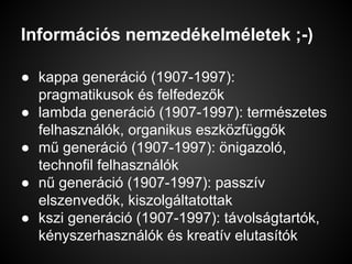 Információs nemzedékelméletek ;-)
● kappa generáció (1907-1997):
pragmatikusok és felfedezők
● lambda generáció (1907-1997): természetes
felhasználók, organikus eszközfüggők
● mű generáció (1907-1997): önigazoló,
technofil felhasználók
● nű generáció (1907-1997): passzív
elszenvedők, kiszolgáltatottak
● kszi generáció (1907-1997): távolságtartók,
kényszerhasználók és kreatív elutasítók
 
