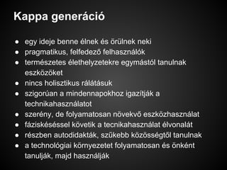 Kappa generáció
● egy ideje benne élnek és örülnek neki
● pragmatikus, felfedező felhasználók
● természetes élethelyzetekre egymástól tanulnak
eszközöket
● nincs holisztikus rálátásuk
● szigorúan a mindennapokhoz igazítják a
technikahasználatot
● szerény, de folyamatosan növekvő eszközhasználat
● fáziskéséssel követik a tecnikahasználat élvonalát
● részben autodidakták, szűkebb közösségtől tanulnak
● a technológiai környezetet folyamatosan és önként
tanulják, majd használják
 