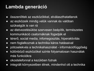 Lambda generáció
● összenőttek az eszközökkel, elválaszthatatlanok
● az eszközeik mindig velük vannak és valóban
szükségük is van rá
● az életvezetésükbe szervesen beépítik, természetes
kommunikáció csatornáknak fogadják el
● térerő, social media, infomegosztás, hiperaktivitás
● nem foglalkoznak a technika káros hatásaival
● pótcselekvés a technikahasználat - információfüggőség
● különböző eszközöket szinte folyamatosan használak
más funkciókra
● okostelefonnal a kezükben futnak
● integrált környezetben élnek, mindenhol ott a technika
 