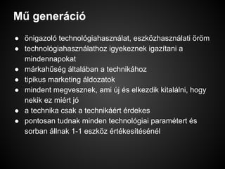Mű generáció
● önigazoló technológiahasználat, eszközhasználati öröm
● technológiahasználathoz igyekeznek igazítani a
mindennapokat
● márkahűség általában a technikához
● tipikus marketing áldozatok
● mindent megvesznek, ami új és elkezdik kitalálni, hogy
nekik ez miért jó
● a technika csak a technikáért érdekes
● pontosan tudnak minden technológiai paramétert és
sorban állnak 1-1 eszköz értékesítésénél
 